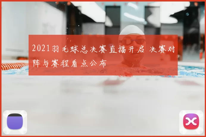 2021羽毛球总决赛直播开启 决赛对阵与赛程看点公布