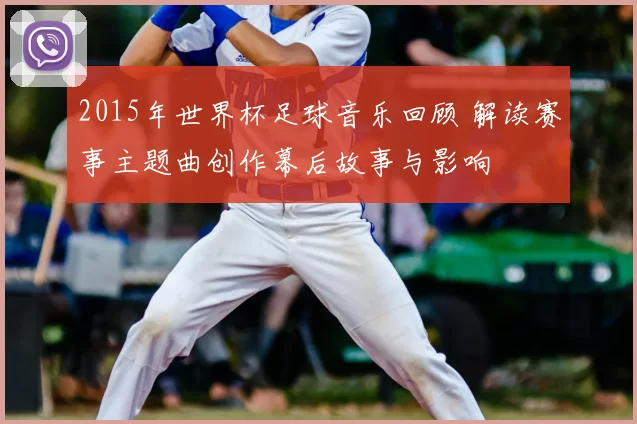 2015年世界杯足球音乐回顾 解读赛事主题曲创作幕后故事与影响
