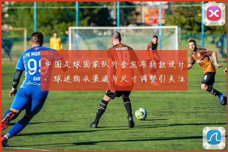 中国足球国家队外套发布新款设计，球迷购衣渠道与尺寸调整引关注