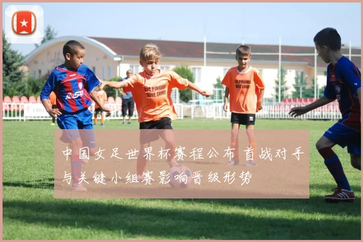 中国女足世界杯赛程公布 首战对手与关键小组赛影响晋级形势