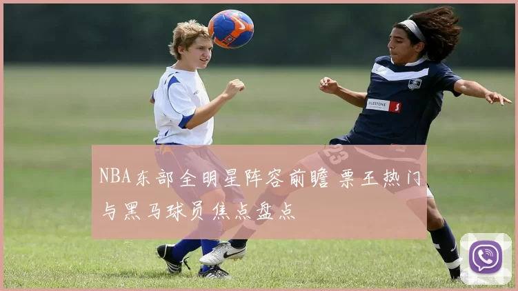 NBA东部全明星阵容前瞻 票王热门与黑马球员焦点盘点