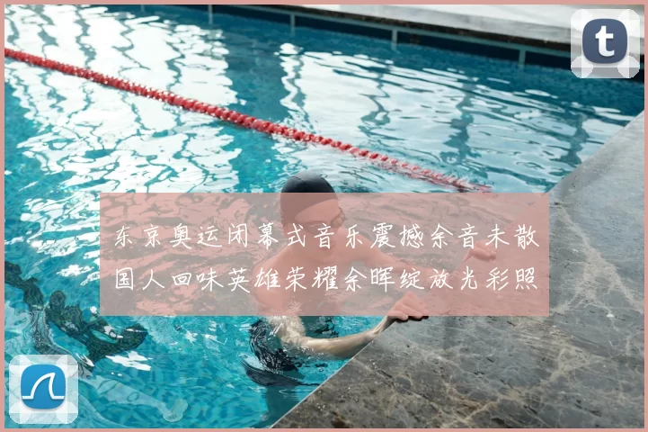 东京奥运闭幕式音乐震撼余音未散国人回味英雄荣耀余晖绽放光彩照