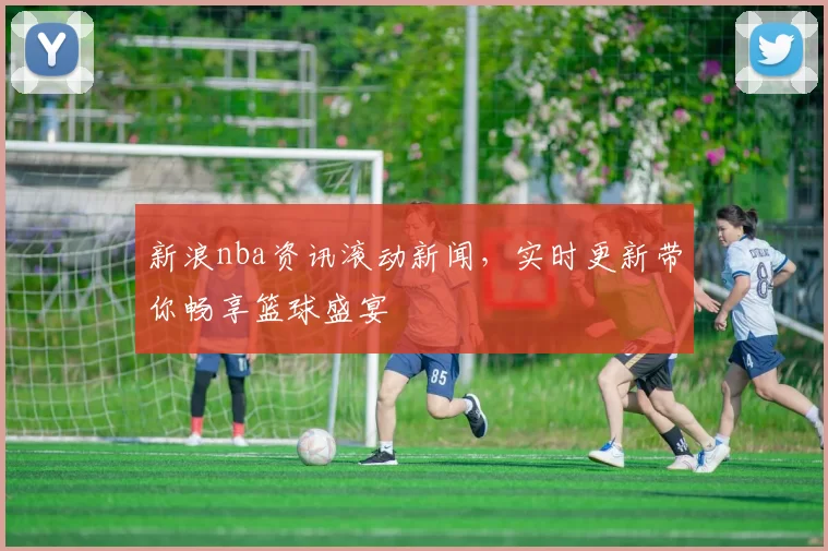 新浪nba资讯滚动新闻，实时更新带你畅享篮球盛宴