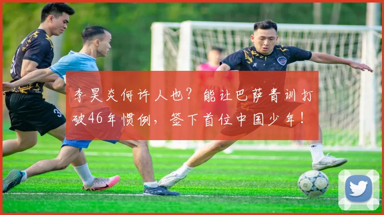 李昊炎何许人也？能让巴萨青训打破46年惯例，签下首位中国少年！_球员_西班牙_比利亚雷亚尔