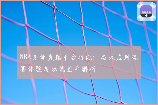 NBA免费直播平台对比:各大应用观赛体验与功能差异解析