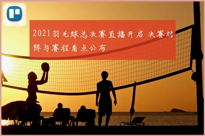 2021羽毛球总决赛直播开启 决赛对阵与赛程看点公布