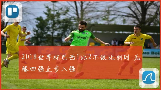 2018世界杯巴西1比2不敌比利时 无缘四强止步八强