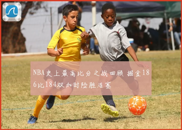 NBA史上最高比分之战回顾 掘金186比184双加时险胜活塞