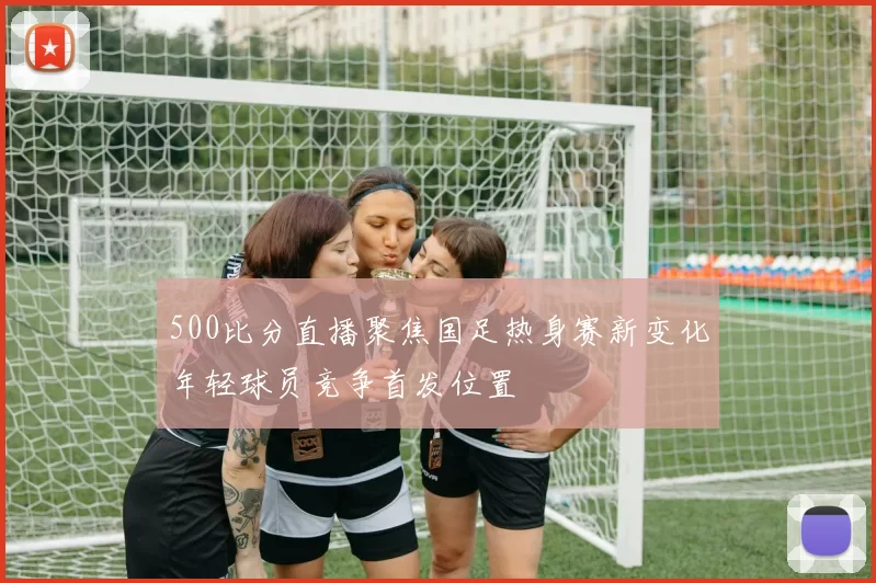 500比分直播聚焦国足热身赛新变化年轻球员竞争首发位置