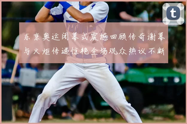东京奥运闭幕式震撼回顾传奇谢幕与火炬传递惊艳全场观众热议不断