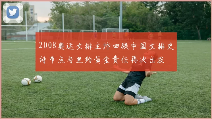 2008奥运女排主帅回顾中国女排史诗节点与里约黄金责任再次出发