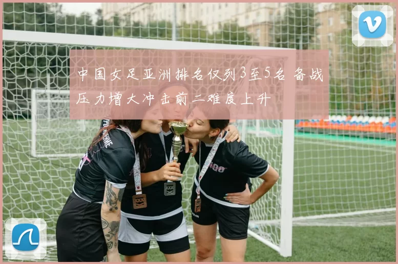 中国女足亚洲排名仅列3至5名 备战压力增大冲击前二难度上升