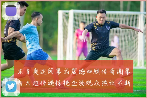 东京奥运闭幕式震撼回顾传奇谢幕与火炬传递惊艳全场观众热议不断