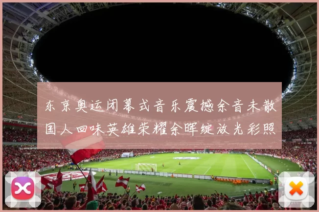 东京奥运闭幕式音乐震撼余音未散国人回味英雄荣耀余晖绽放光彩照