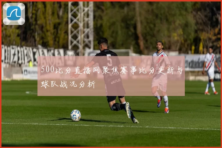500比分直播网聚焦赛事比分更新与球队战况分析