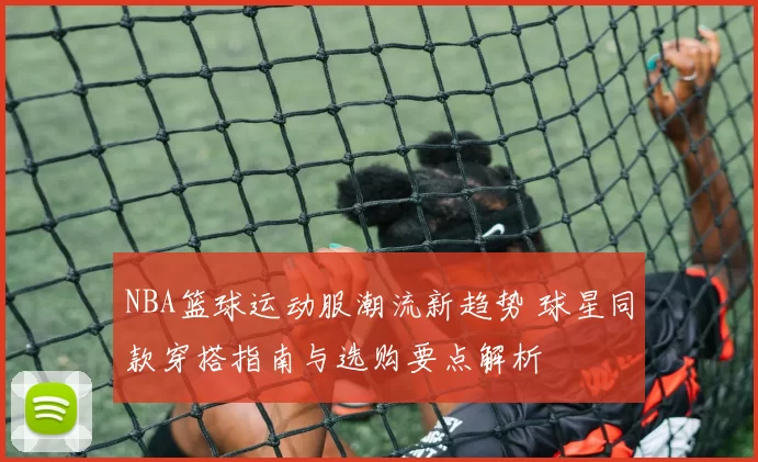 NBA篮球运动服潮流新趋势 球星同款穿搭指南与选购要点解析