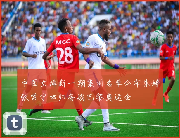 中国女排新一期集训名单公布朱婷张常宁回归备战巴黎奥运会