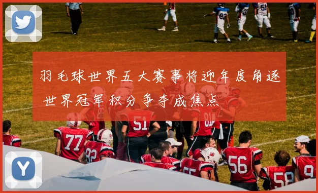 羽毛球世界五大赛事将迎年度角逐 世界冠军积分争夺成焦点