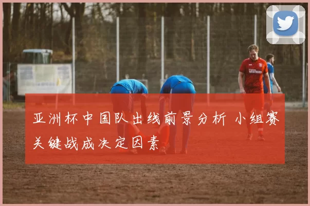 亚洲杯中国队出线前景分析 小组赛关键战成决定因素